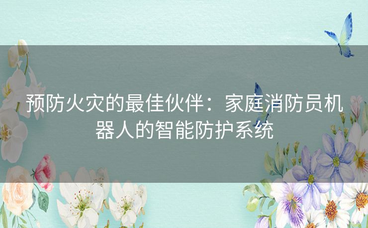 预防火灾的最佳伙伴：家庭消防员机器人的智能防护系统