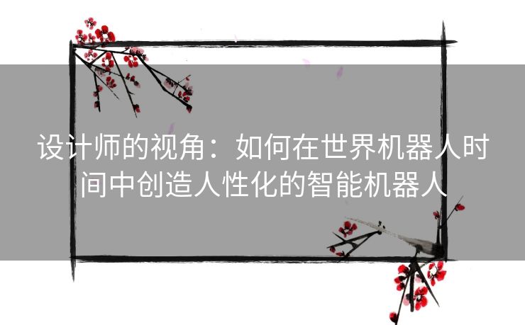 设计师的视角：如何在世界机器人时间中创造人性化的智能机器人