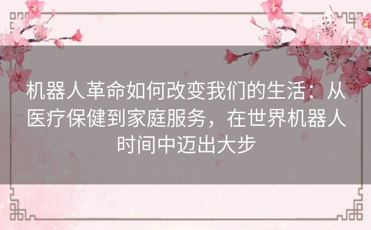 机器人革命如何改变我们的生活：从医疗保健到家庭服务，在世界机器人时间中迈出大步