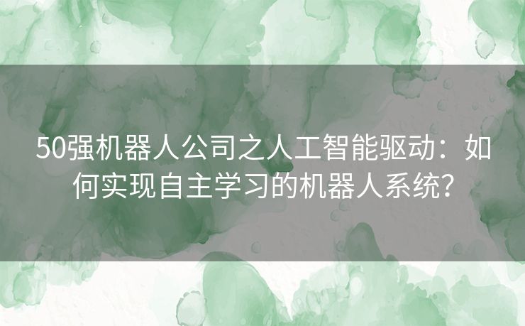 50强机器人公司之人工智能驱动：如何实现自主学习的机器人系统？