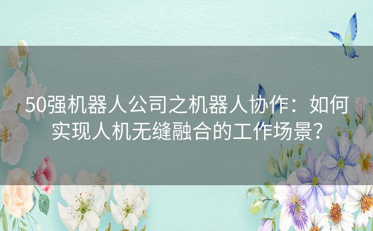 50强机器人公司之机器人协作：如何实现人机无缝融合的工作场景？