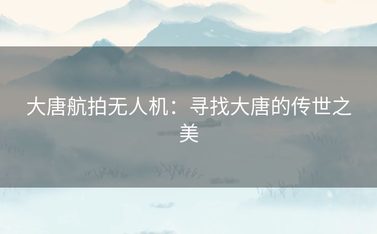 大唐航拍无人机：寻找大唐的传世之美