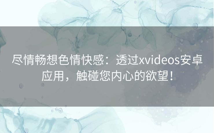 尽情畅想色情快感：透过xvideos安卓应用，触碰您内心的欲望！