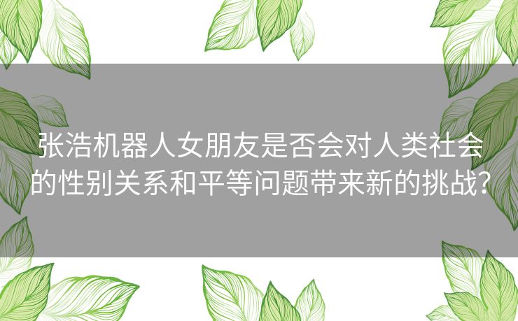 张浩机器人女朋友是否会对人类社会的性别关系和平等问题带来新的挑战？