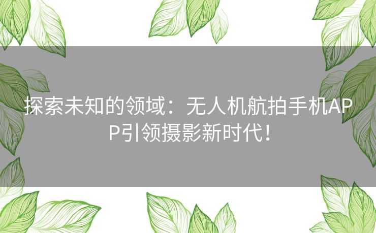 探索未知的领域：无人机航拍手机APP引领摄影新时代！