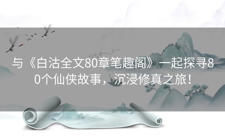 与《白沽全文80章笔趣阁》一起探寻80个仙侠故事，沉浸修真之旅！