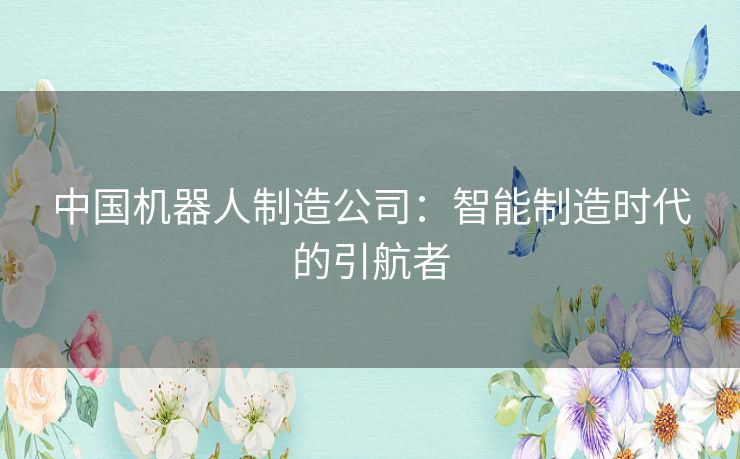 中国机器人制造公司：智能制造时代的引航者