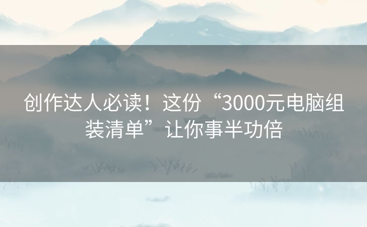 创作达人必读！这份“3000元电脑组装清单”让你事半功倍