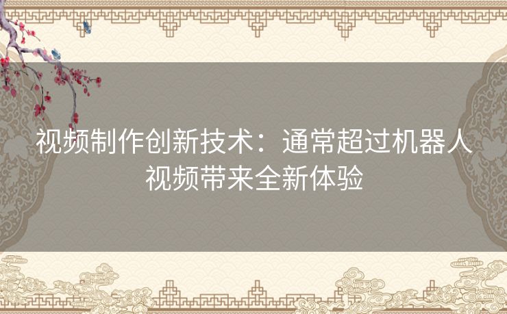 视频制作创新技术：通常超过机器人视频带来全新体验