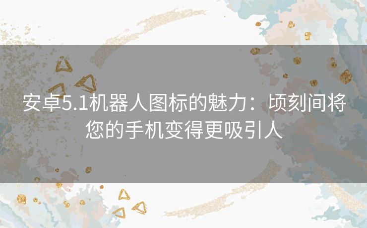 安卓5.1机器人图标的魅力：顷刻间将您的手机变得更吸引人