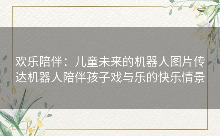 欢乐陪伴：儿童未来的机器人图片传达机器人陪伴孩子戏与乐的快乐情景