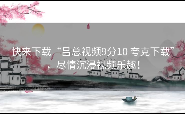 快来下载“吕总视频9分10 夸克下载”，尽情沉浸视频乐趣！