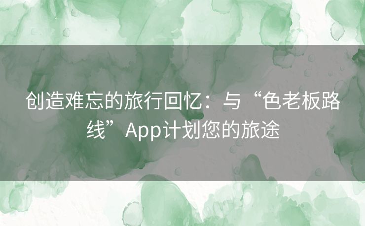 创造难忘的旅行回忆：与“色老板路线”App计划您的旅途