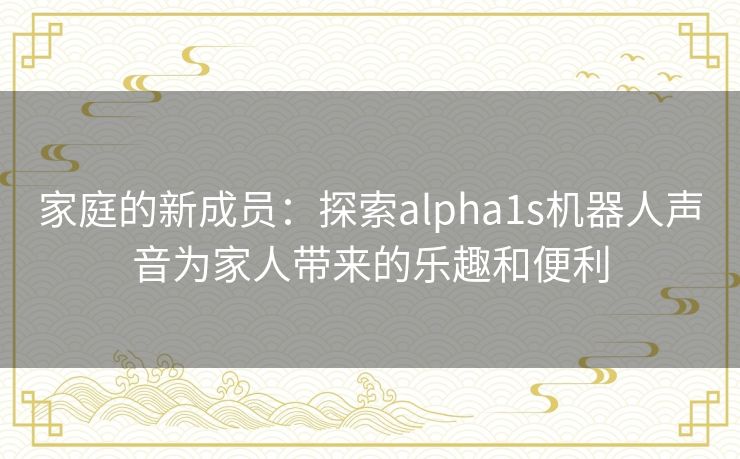 家庭的新成员：探索alpha1s机器人声音为家人带来的乐趣和便利