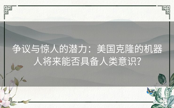 争议与惊人的潜力：美国克隆的机器人将来能否具备人类意识？