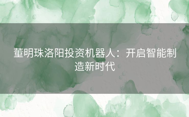 董明珠洛阳投资机器人：开启智能制造新时代