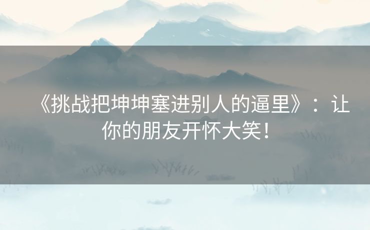 《挑战把坤坤塞进别人的逼里》：让你的朋友开怀大笑！