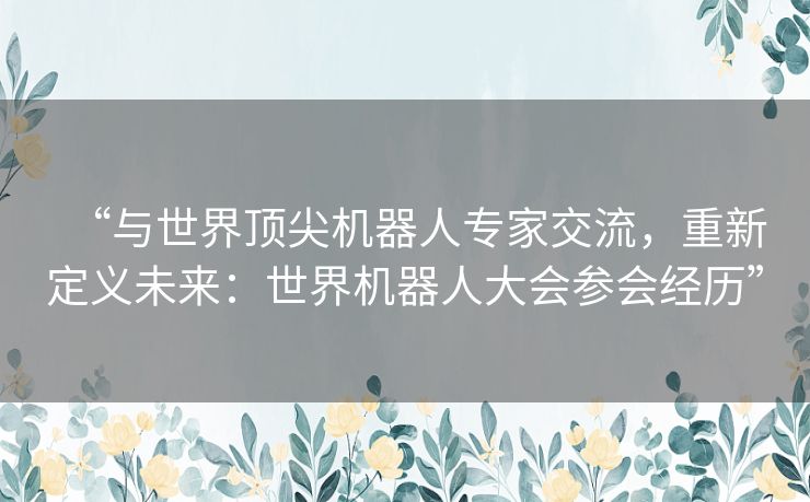 “与世界顶尖机器人专家交流，重新定义未来：世界机器人大会参会经历”