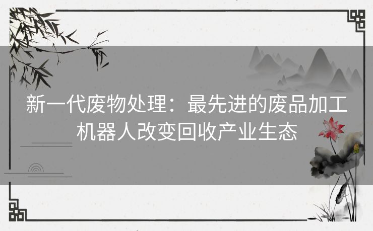 新一代废物处理：最先进的废品加工机器人改变回收产业生态