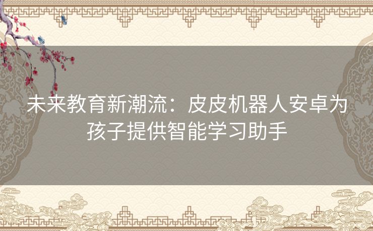 未来教育新潮流：皮皮机器人安卓为孩子提供智能学习助手