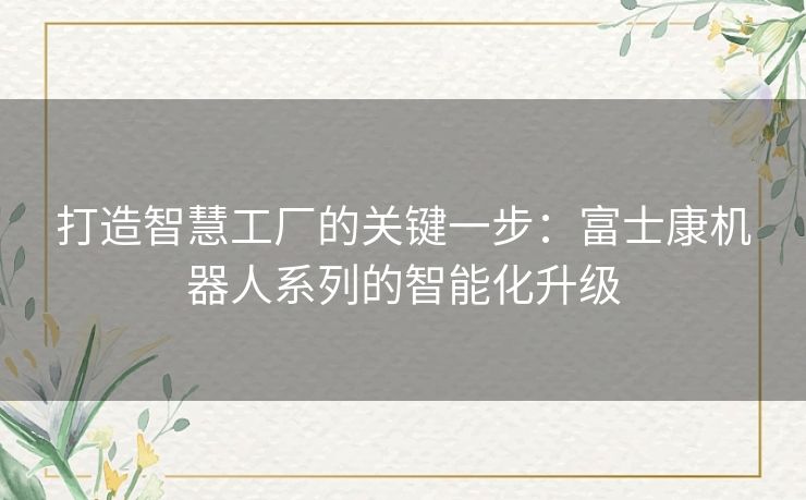 打造智慧工厂的关键一步：富士康机器人系列的智能化升级