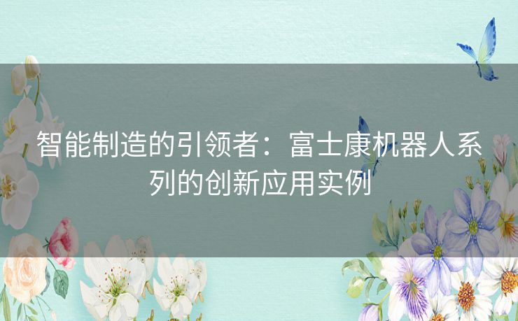 智能制造的引领者：富士康机器人系列的创新应用实例