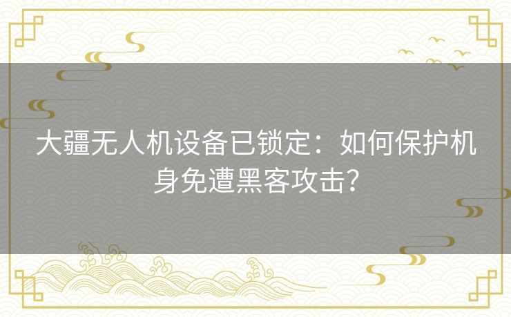 大疆无人机设备已锁定：如何保护机身免遭黑客攻击？