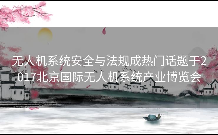 无人机系统安全与法规成热门话题于2017北京国际无人机系统产业博览会