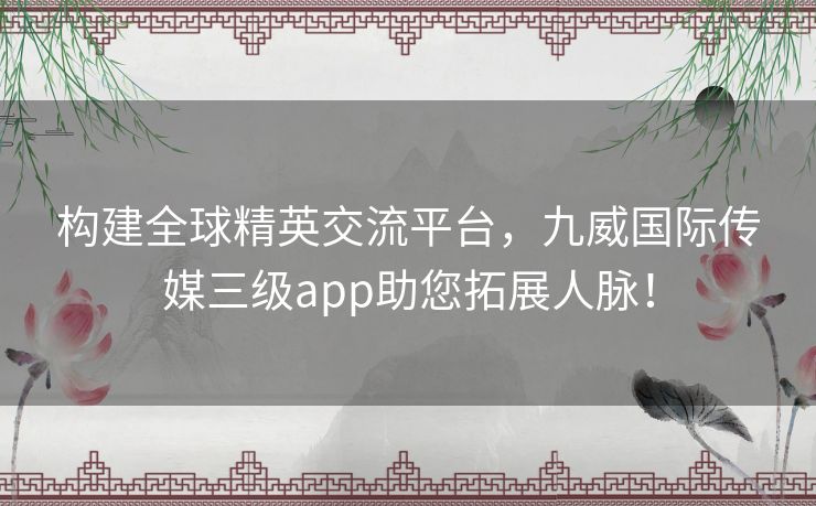 构建全球精英交流平台，九威国际传媒三级app助您拓展人脉！