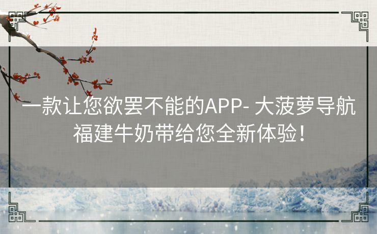 一款让您欲罢不能的APP- 大菠萝导航福建牛奶带给您全新体验！