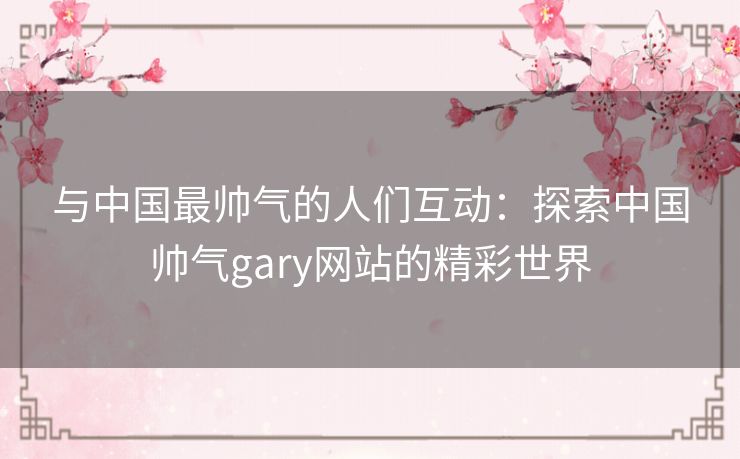 与中国最帅气的人们互动：探索中国帅气gary网站的精彩世界