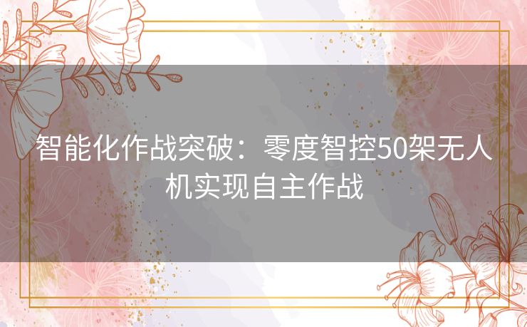 智能化作战突破：零度智控50架无人机实现自主作战