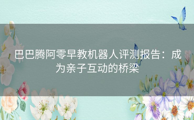 巴巴腾阿零早教机器人评测报告：成为亲子互动的桥梁