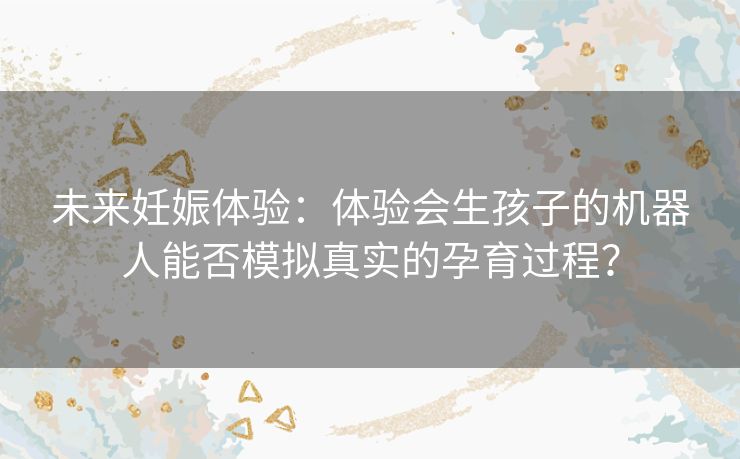 未来妊娠体验：体验会生孩子的机器人能否模拟真实的孕育过程？