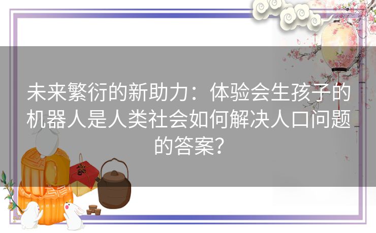 未来繁衍的新助力：体验会生孩子的机器人是人类社会如何解决人口问题的答案？