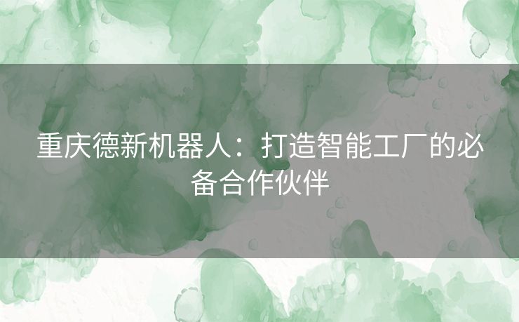 重庆德新机器人：打造智能工厂的必备合作伙伴