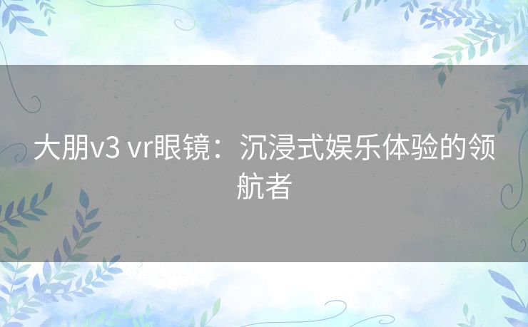 大朋v3 vr眼镜：沉浸式娱乐体验的领航者