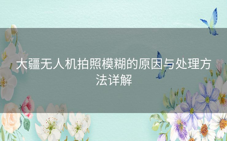 大疆无人机拍照模糊的原因与处理方法详解