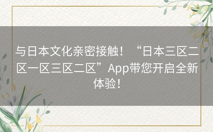 与日本文化亲密接触！“日本三区二区一区三区二区”App带您开启全新体验！