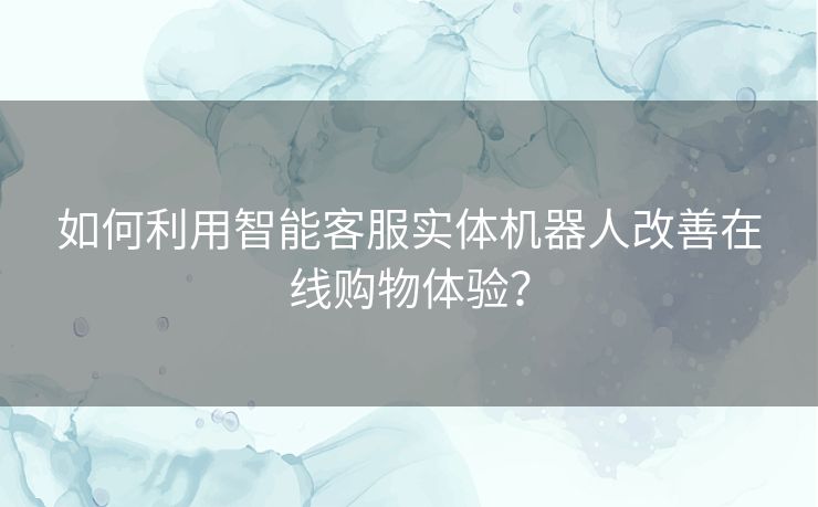 如何利用智能客服实体机器人改善在线购物体验？