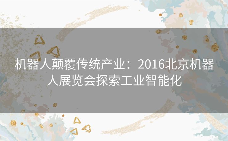 机器人颠覆传统产业：2016北京机器人展览会探索工业智能化