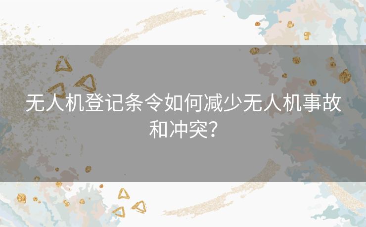 无人机登记条令如何减少无人机事故和冲突？