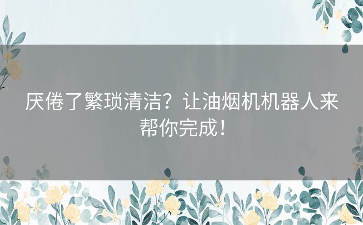 厌倦了繁琐清洁？让油烟机机器人来帮你完成！