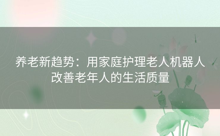 养老新趋势：用家庭护理老人机器人改善老年人的生活质量