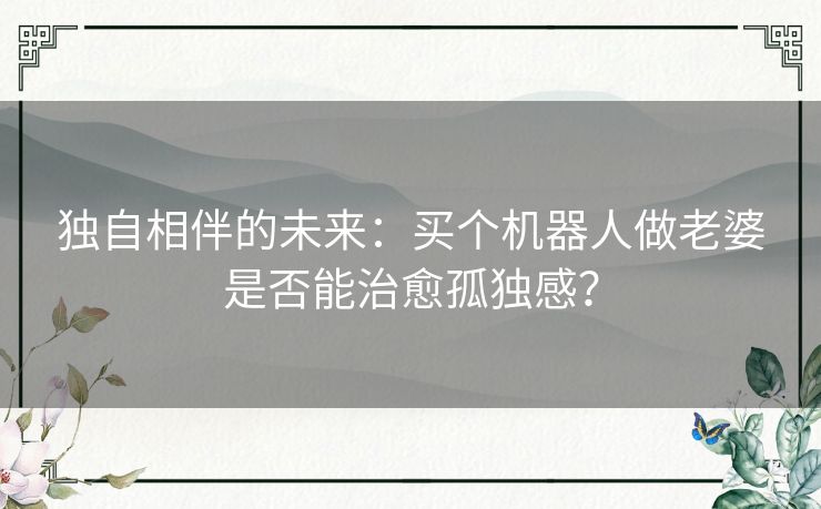 独自相伴的未来：买个机器人做老婆是否能治愈孤独感？