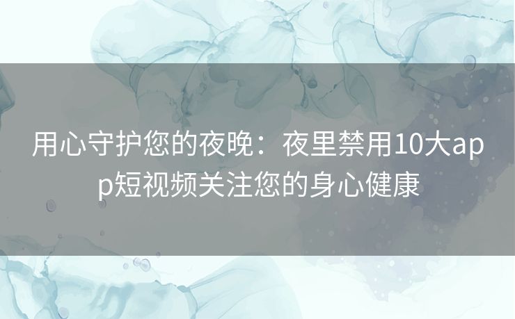 用心守护您的夜晚：夜里禁用10大app短视频关注您的身心健康