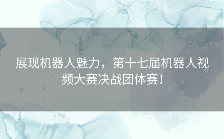 展现机器人魅力，第十七届机器人视频大赛决战团体赛！