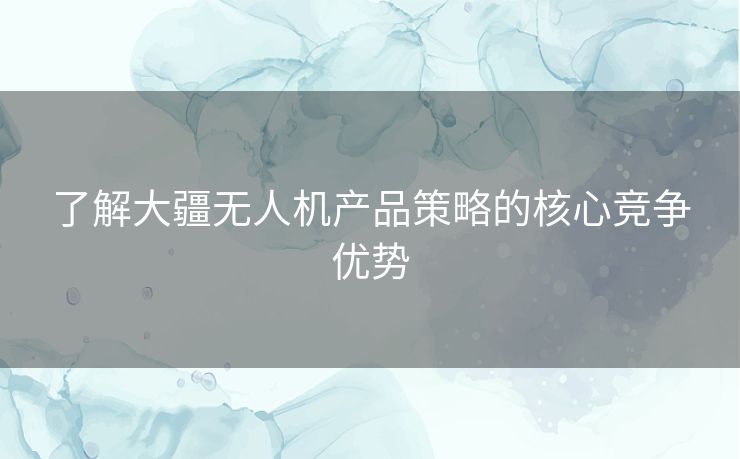 了解大疆无人机产品策略的核心竞争优势