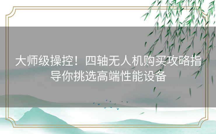 大师级操控！四轴无人机购买攻略指导你挑选高端性能设备