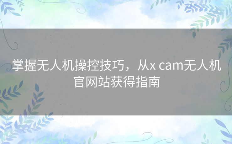 掌握无人机操控技巧，从x cam无人机官网站获得指南